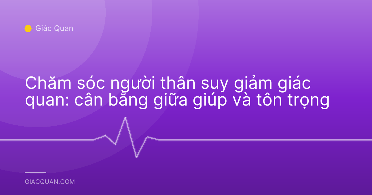 Chăm sóc người thân suy giảm giác quan: cân bằng giữa giúp và tôn trọng
