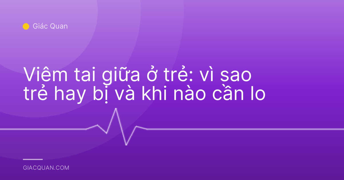 Viêm tai giữa ở trẻ: vì sao trẻ hay bị và khi nào cần lo